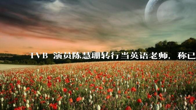 TVB 演员陈慧珊转行当英语老师，称已拿博士学位，如何看待她的选择？为什么这么多 TVB 演员转行？