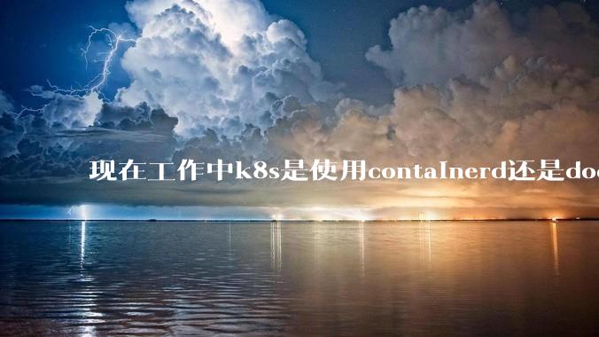 现在工作中k8s是使用containerd还是docker来管理容器?