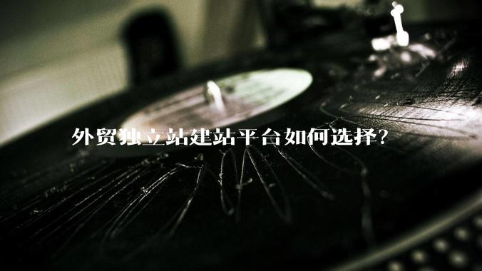 外贸独立站建站平台如何选择？
