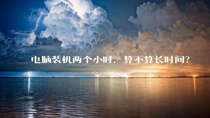 电脑装机两个小时，算不算长时间？