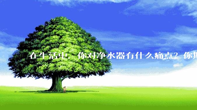 在生活中，你对净水器有什么痛点？你期待的净水产品是什么样子？