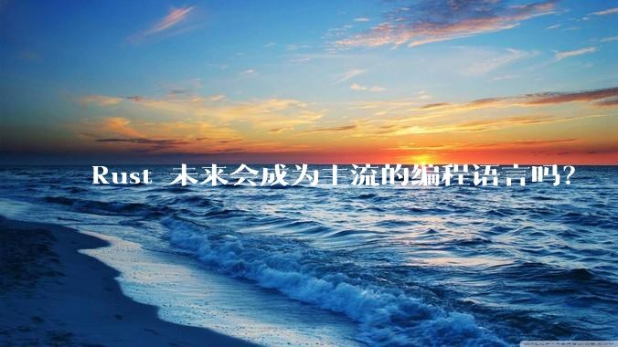 Rust 未来会成为主流的编程语言吗？