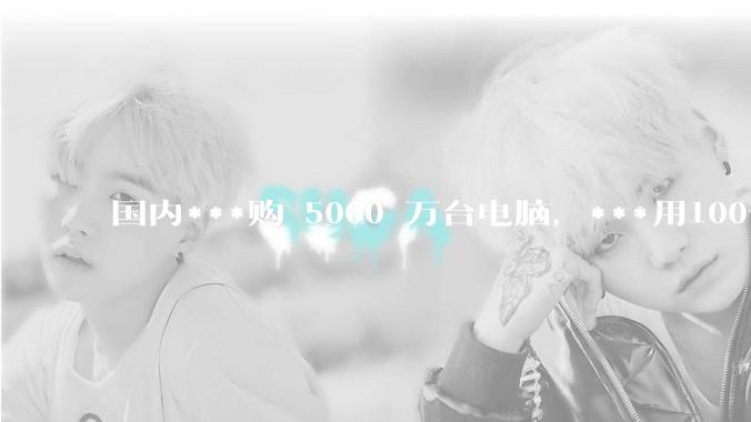 国内***购 5000 万台电脑，***用100％ 国产芯和操作系统，意味着什么？